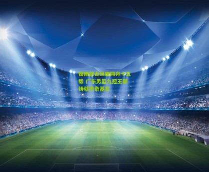 星空体育官网：锋雨组合风雨同舟十五载 广东男篮九冠王朝铸就传奇基石