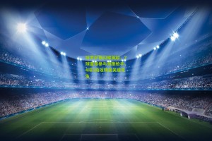 【星空体育官网】特罗萨德闪耀英超，7球直接参与领跑枪手，4球3助攻铸就关键先生