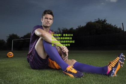 星空体育app|岁月如歌！吉鲁以38岁360天高龄刷新法国球员欧战进球年龄纪录，传奇仍在续写