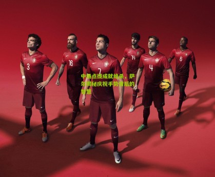 【星空体育】中场点拨成就绝杀，萨尔揭秘庆祝手势背后的智慧