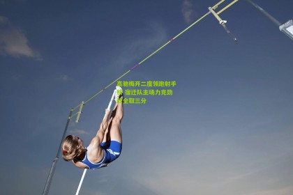 星空体育下载：高驰梅开二度领跑射手榜 宿迁队主场力克劲敌全取三分