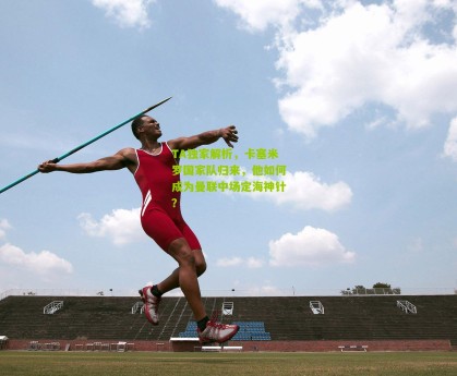 星空体育|TA独家解析，卡塞米罗国家队归来，他如何成为曼联中场定海神针？